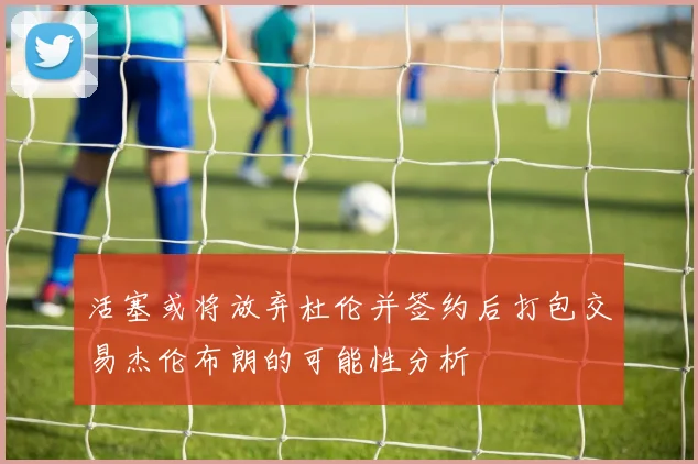 活塞或将放弃杜伦并签约后打包交易杰伦布朗的可能性分析