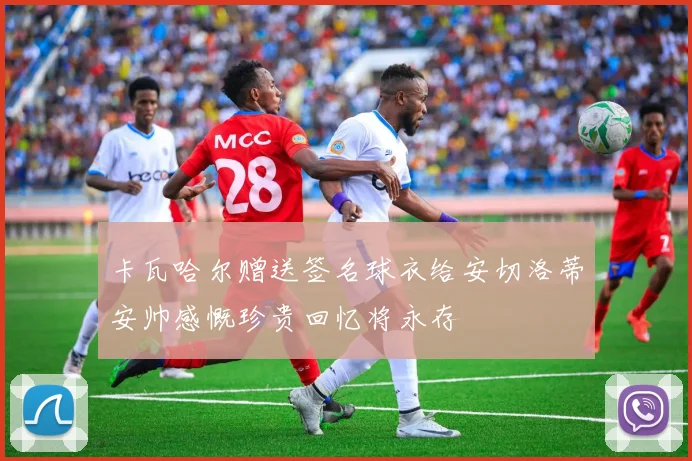 卡瓦哈尔赠送签名球衣给安切洛蒂安帅感慨珍贵回忆将永存