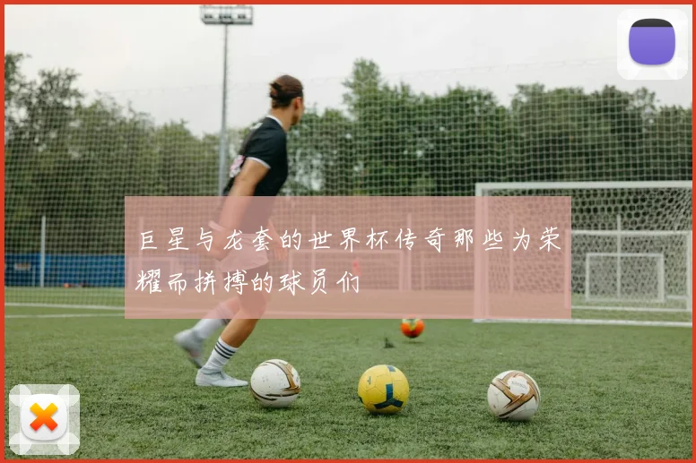 巨星与龙套的世界杯传奇那些为荣耀而拼搏的球员们