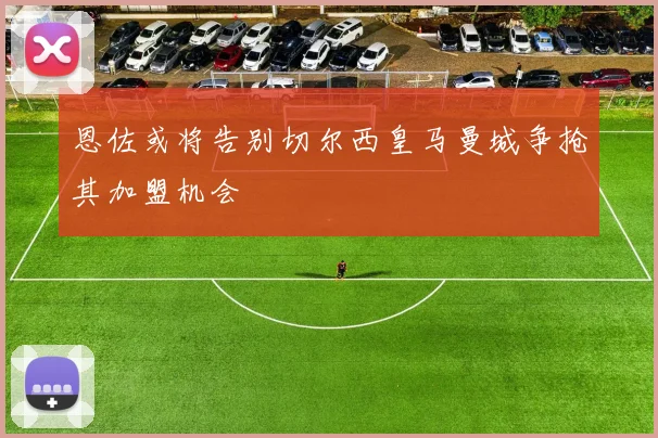 恩佐或将告别切尔西皇马曼城争抢其加盟机会