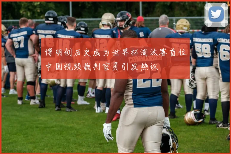 傅明创历史成为世界杯淘汰赛首位中国视频裁判官员引发热议