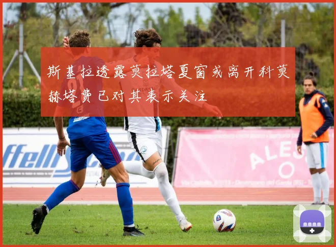 斯基拉透露莫拉塔夏窗或离开科莫赫塔费已对其表示关注