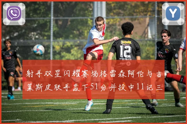 射手双星闪耀赛场格雷森阿伦与吉莱斯皮联手轰下51分并投中11记三分球