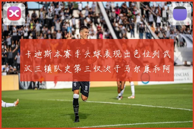 卡迪斯本赛季头球表现出色位列武汉三镇队史第三仅次于马尔康和阿齐兹