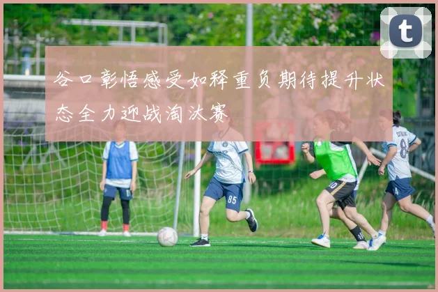 谷口彰悟感受如释重负期待提升状态全力迎战淘汰赛