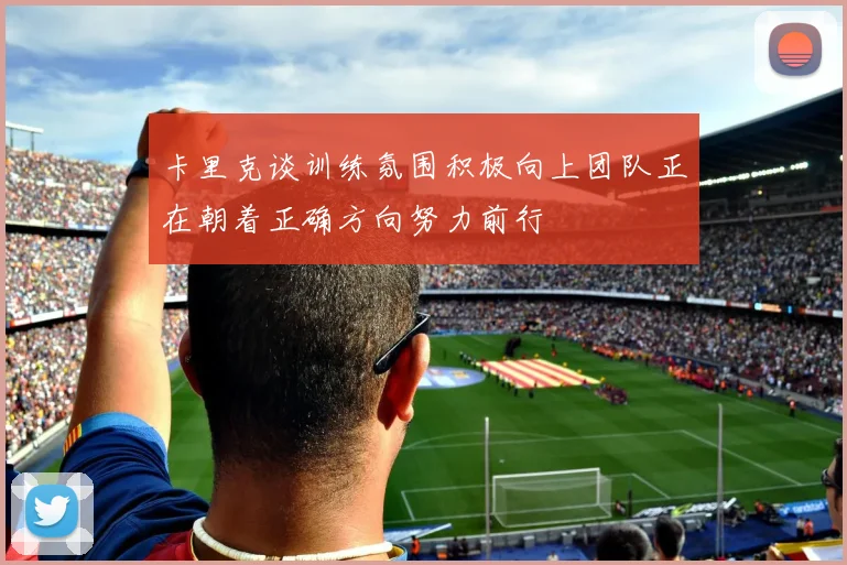 卡里克谈训练氛围积极向上团队正在朝着正确方向努力前行
