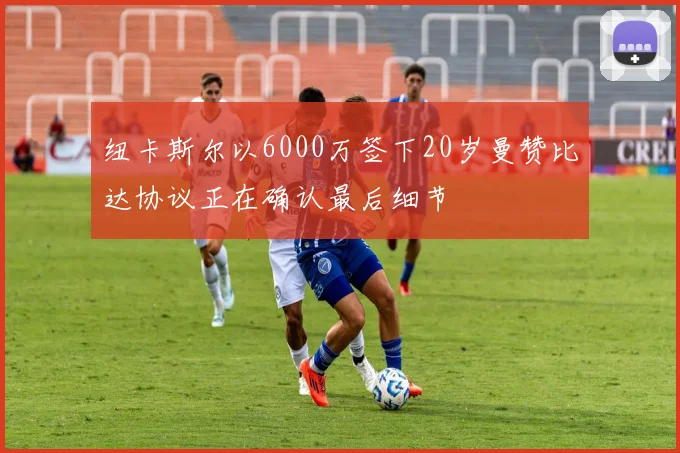 纽卡斯尔以6000万签下20岁曼赞比达协议正在确认最后细节
