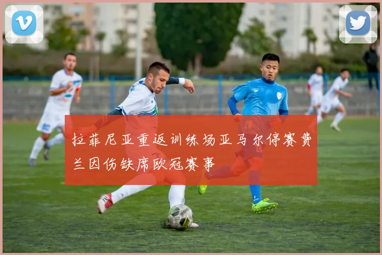 拉菲尼亚重返训练场亚马尔停赛费兰因伤缺席欧冠赛事