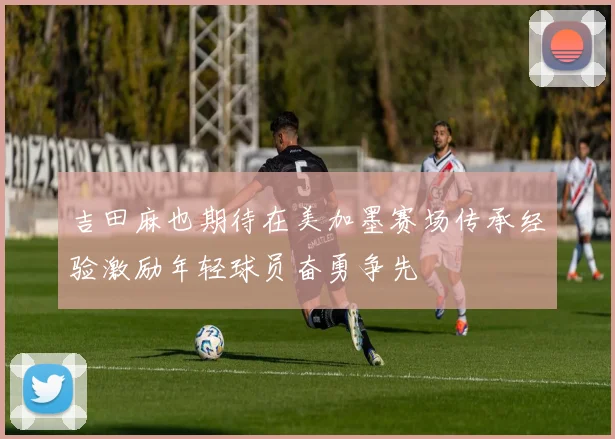 吉田麻也期待在美加墨赛场传承经验激励年轻球员奋勇争先