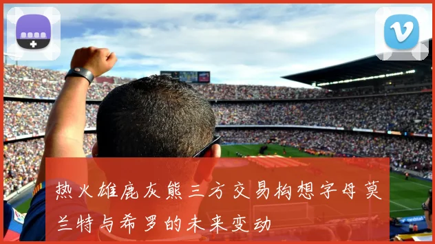 热火雄鹿灰熊三方交易构想字母莫兰特与希罗的未来变动