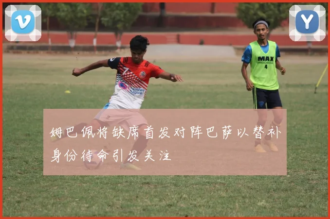 姆巴佩将缺席首发对阵巴萨以替补身份待命引发关注