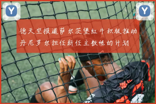 德天空报道萨尔茨堡红牛积极推动丹尼罗尔担任新任主教练的计划