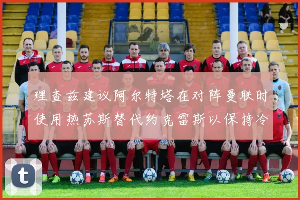 理查兹建议阿尔特塔在对阵曼联时使用热苏斯替代约克雷斯以保持冷静状态