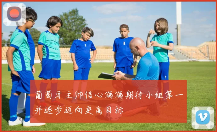 葡萄牙主帅信心满满期待小组第一并逐步迈向更高目标