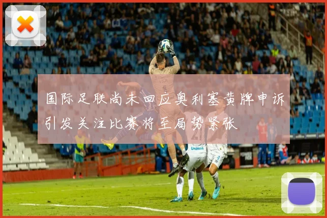 国际足联尚未回应奥利塞黄牌申诉引发关注比赛将至局势紧张