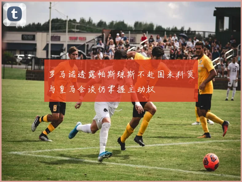 罗马诺透露帕斯琼斯不赴国米科莫与皇马会谈仍掌握主动权