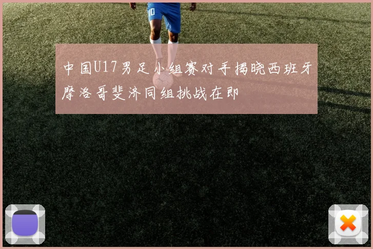 中国U17男足小组赛对手揭晓西班牙摩洛哥斐济同组挑战在即
