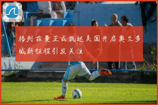 格列兹曼正式抵达美国开启奥兰多城新征程引发关注