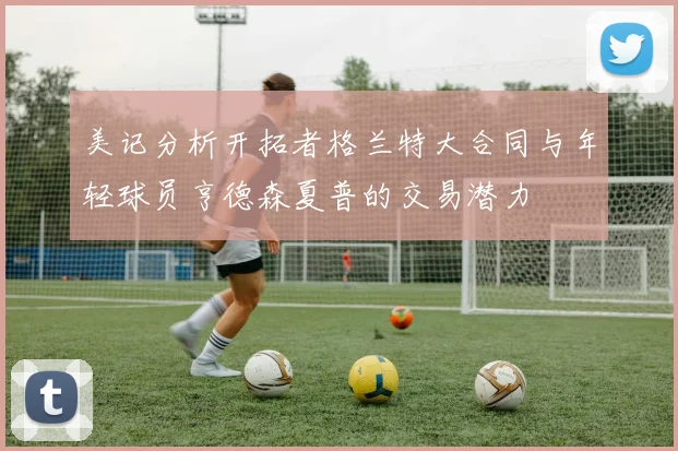 美记分析开拓者格兰特大合同与年轻球员亨德森夏普的交易潜力